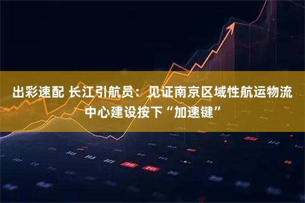 出彩速配 长江引航员：见证南京区域性航运物流中心建设按下“加速键”