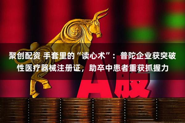 聚创配资 手套里的“读心术”：普陀企业获突破性医疗器械注册证，助卒中患者重获抓握力