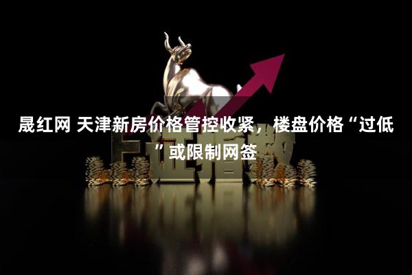 晟红网 天津新房价格管控收紧，楼盘价格“过低”或限制网签