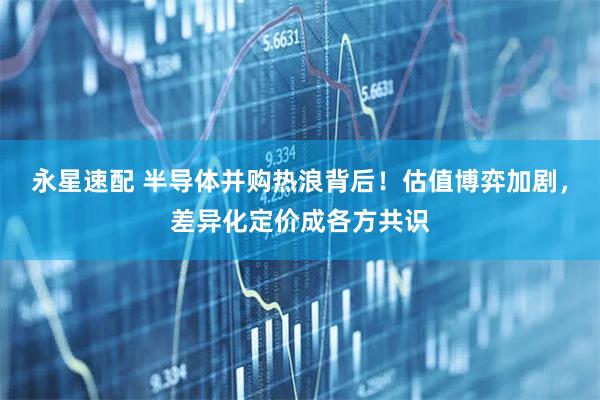 永星速配 半导体并购热浪背后！估值博弈加剧，差异化定价成各方共识