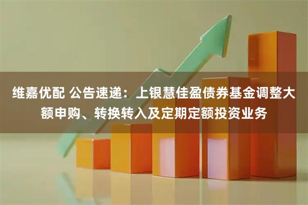 维嘉优配 公告速递：上银慧佳盈债券基金调整大额申购、转换转入及定期定额投资业务