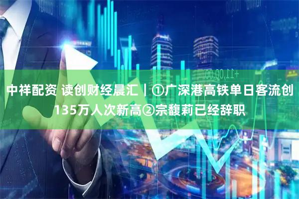 中祥配资 读创财经晨汇｜①广深港高铁单日客流创135万人次新高②宗馥莉已经辞职