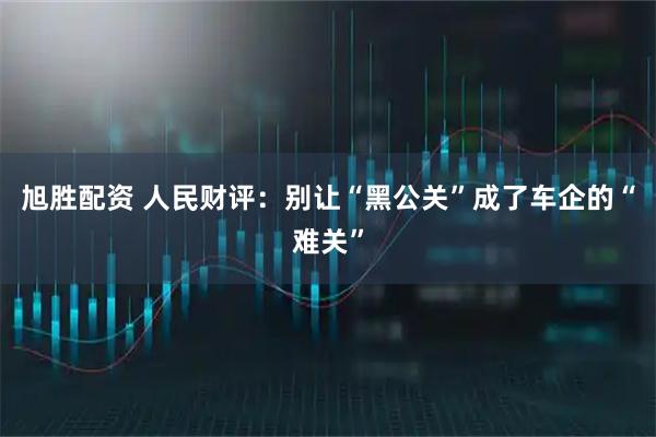 旭胜配资 人民财评：别让“黑公关”成了车企的“难关”