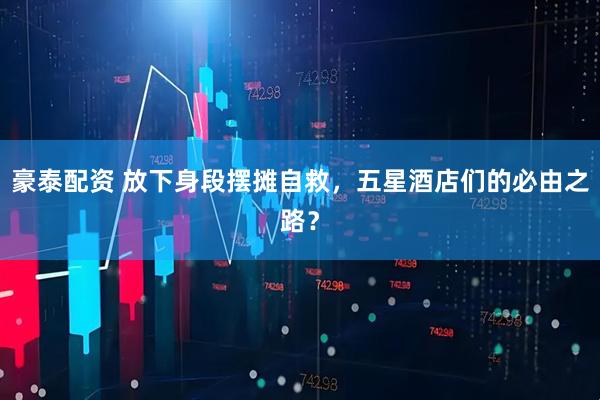 豪泰配资 放下身段摆摊自救，五星酒店们的必由之路？