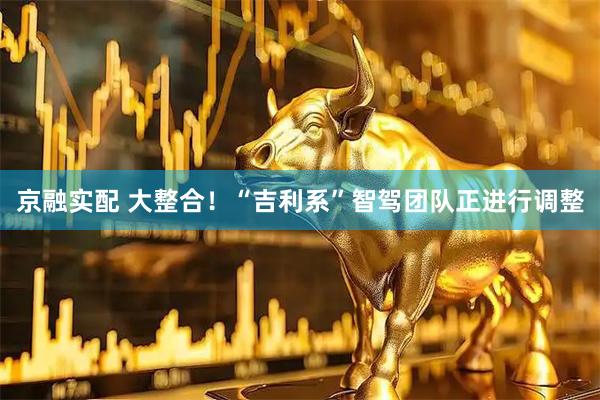 京融实配 大整合！“吉利系”智驾团队正进行调整