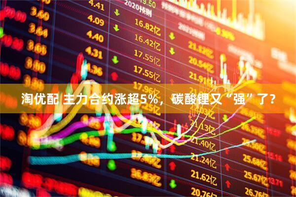 淘优配 主力合约涨超5%，碳酸锂又“强”了？