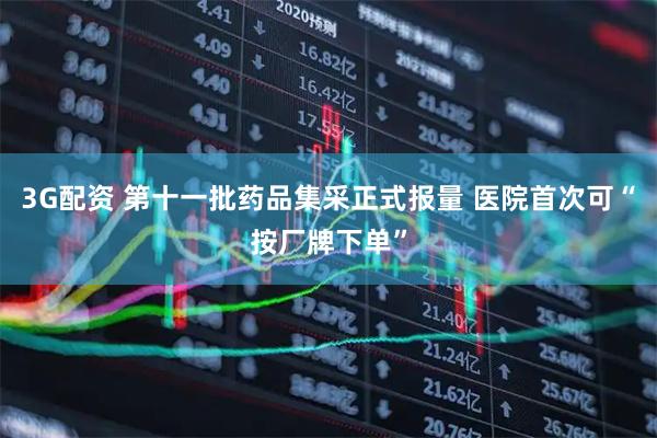 3G配资 第十一批药品集采正式报量 医院首次可“按厂牌下单”