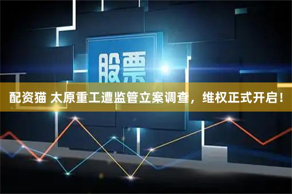 配资猫 太原重工遭监管立案调查，维权正式开启！