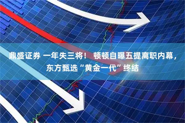 鼎盛证券 一年失三将！ 顿顿自曝五提离职内幕，东方甄选“黄金一代”终结