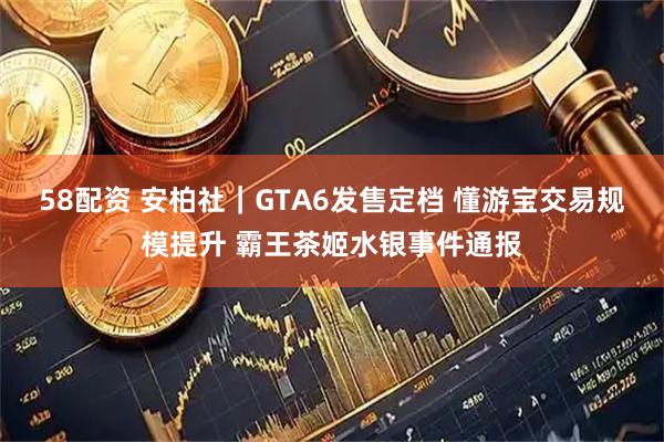 58配资 安柏社｜GTA6发售定档 懂游宝交易规模提升 霸王茶姬水银事件通报