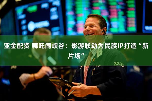 亚金配资 哪吒闹峡谷：影游联动为民族IP打造“新片场”