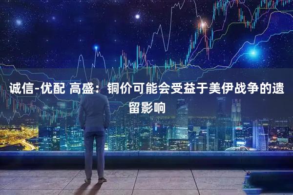 诚信-优配 高盛：铜价可能会受益于美伊战争的遗留影响