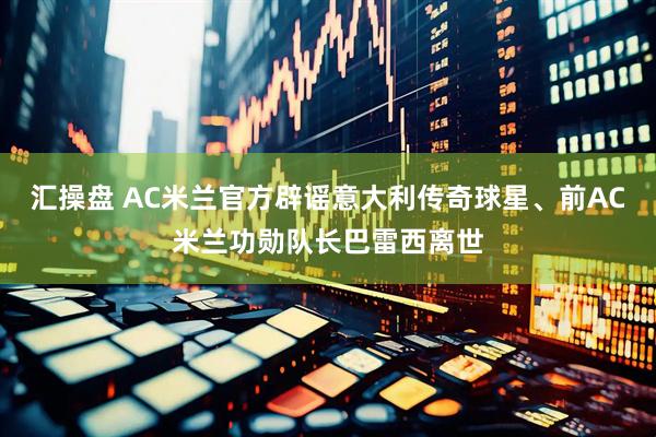 汇操盘 AC米兰官方辟谣意大利传奇球星、前AC米兰功勋队长巴雷西离世